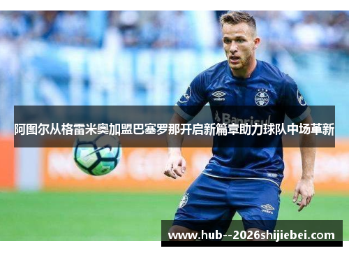 阿图尔从格雷米奥加盟巴塞罗那开启新篇章助力球队中场革新 阿图尔从格雷米奥加盟巴塞罗那开启新篇章助力球队中场革新