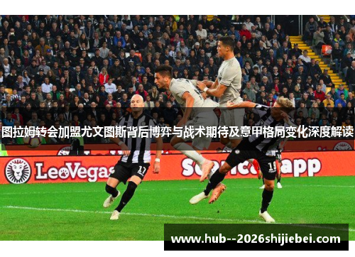 图拉姆转会加盟尤文图斯背后博弈与战术期待及意甲格局变化深度解读