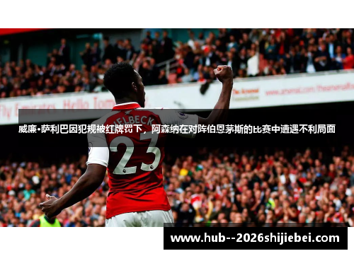 威廉·萨利巴因犯规被红牌罚下，阿森纳在对阵伯恩茅斯的比赛中遭遇不利局面