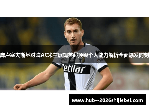 库卢塞夫斯基对阵AC米兰展现英超顶级个人能力解析全面爆发时刻