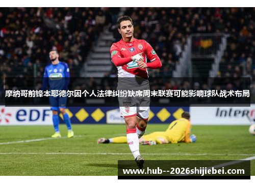摩纳哥前锋本耶德尔因个人法律纠纷缺席周末联赛可能影响球队战术布局