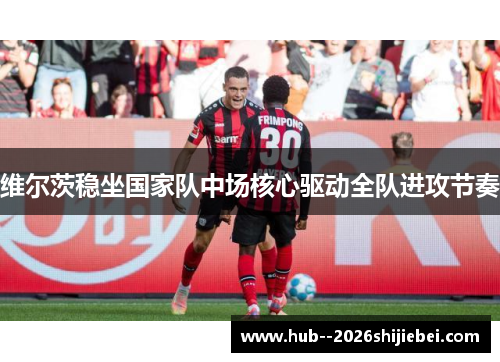 维尔茨稳坐国家队中场核心驱动全队进攻节奏