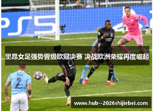 里昂女足强势晋级欧冠决赛 决战欧洲荣耀再度崛起